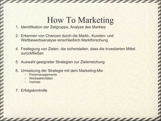 How To Marketing
1.  Identifikation der Zielgruppe, Analyse des Marktes 

2.  Erkennen von Chancen durch die Markt-, Kunden- und 
     Wettbewerbsanalyse einschließlich Marktforschung 
 
4.  Festlegung von Zielen, die sicherstellen, dass die investierten Mittel 
     zurückfließen
 
5.  Auswahl geeigneter Strategien zur Zielerreichung
 
6.  Umsetzung der Strategie mit dem Marketing-Mix
     o   Preismanagements
     o   Werbeaktivitäten
     o   Vertrieb
 
7.  Erfolgskontrolle
 
 