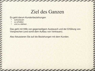 Ziel des Ganzen
Es geht darum Kundenbeziehungen 
 •   aufzubauen
 •   zu erhalten 
 •   und zu stärken
 
Das geht mit Hilfe von gegenseitigem Austausch und der Erfüllung von 
Versprechen (und somit dem Aufbau von Vertrauen).
 
Also fokussieren Sie auf die Beziehungen mit dem Kunden.  
 