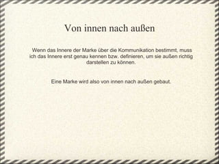 Von innen nach außen

 Wenn das Innere der Marke über die Kommunikation bestimmt, muss 
ich das Innere erst genau kennen bzw. definieren, um sie außen richtig 
                        darstellen zu können.

                                   
         Eine Marke wird also von innen nach außen gebaut.
 