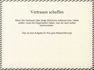 Vertrauen schaffen
Wenn Sie Vertrauen über lange Zeiträume aufbauen bzw. halten 
  wollen, muss die Organisation halten, was sie nach außen 
                        kommuniziert. 
                                
                                
      Das ist eine Aufgabe für Ihre gute Markenführung!
 
