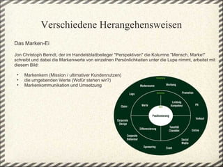 Verschiedene Herangehensweisen
Das Marken-Ei 
 
Jon Christoph Berndt, der im Handelsblattbeileger "Perspektiven" die Kolumne "Mensch, Marke!" 
schreibt und dabei die Markenwerte von einzelnen Persönlichkeiten unter die Lupe nimmt, arbeitet mit 
diesem Bild: 
 
  • Markenkern (Mission / ultimativer Kundennutzen)  
  • die umgebenden Werte (Wofür stehen wir?) 
  • Markenkommunikation und Umsetzung 
 