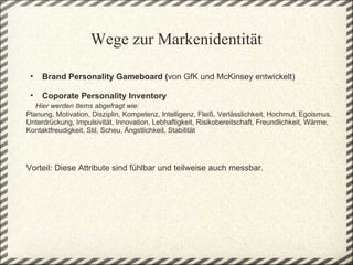 Wege zur Markenidentität

 •   Brand Personality Gameboard (von GfK und McKinsey entwickelt)

  • Coporate Personality Inventory 
   Hier werden Items abgefragt wie:
Planung, Motivation, Disziplin, Kompetenz, Intelligenz, Fleiß, Verlässlichkeit, Hochmut, Egoismus, 
Unterdrückung, Impulsivität, Innovation, Lebhaftigkeit, Risikobereitschaft, Freundlichkeit, Wärme, 
Kontaktfreudigkeit, Stil, Scheu, Ängstlichkeit, Stabilität
 
 
 
Vorteil: Diese Attribute sind fühlbar und teilweise auch messbar.
 