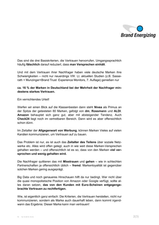 W 16.10.2015 15:33 2(3)
Das sind die drei Basiskriterien, die Vertrauen hervorrufen. Umgangssprachlich
häufig fälschlich darauf reduziert, dass man Versprechen einhält.
Und mit dem Vertrauen ihrer Nachfrager haben viele deutsche Marken ihre
Schwierigkeiten – nicht nur neuerdings VW. Lt. aktuellen Studien (z.B. Sasse-
rath + Munzinger+Brand Trust Experience Monitors, 7. Auflage) genießen nur
ca. 16 % der Marken in Deutschland bei der Mehrheit der Nachfrager min-
destens starkes Vertrauen.
Ein vernichtendes Urteil!
Werfen wir einen Blick auf die Klassenbesten dann steht Nivea als Primus an
der Spitze der getesteten 80 Marken, gefolgt von dm, Rossmann und ALDI.
Amazon behauptet sich ganz gut, aber mit absteigender Tendenz. Auch
Check24 liegt noch im vertretbaren Bereich. Dann wird es aber offensichtlich
schon dünn.
Im Zeitalter der Allgegenwart von Werbung, können Marken Vieles auf vielen
Kanälen kommunizieren, um Vertrauen auf zu bauen.
Das Problem ist nur, es ist auch das Zeitalter des Teilens über soziale Netz-
werke etc. Alles wird offen gelegt, auch in wie weit diese Marken-Versprechen
gehalten werden – und offensichtlich ist es so, dass von den Marken viel ver-
sprochen und wenig gehalten wird.
Die Nachfrager quittieren das mit Misstrauen und gehen – wie in schlechten
Partnerschaften ja offensichtlich üblich – fremd. Markenloyalität ist gegenüber
solchen Marken gering ausgeprägt.
Big Data und noch genaueres Hinschauen hilft da nur bedingt. Wer nicht über
die quasi monopolistische Position von Amazon oder Google verfügt, sollte al-
les daran setzen, das von den Kunden mit Euro-Scheinen entgegenge-
brachte Vertrauen zu rechtfertigen.
Wie, ist eigentlich ganz einfach: Die Kriterien, die Vertrauen herstellen, nicht nur
kommunizieren, sondern als Marke auch dauerhaft leben, dann kommt irgend-
wann das Ergebnis: Dieser Marke kann man vertrauen!
 