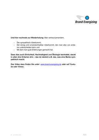 W 16.10.2015 15:33 3(3)
Und hier nochmals zur Wiederholung: Man vertraut jemandem,
- Der sympathisch rüberkommt,
- Der einzig und unverwechselbar rüberkommt, den man also von ande-
ren unterscheiden kann und
- Mit dem man gute Erfahrungen gemacht hat.
Dass dies auch Ehrlichkeit, Nachhaltigkeit und Ökologie beinhaltet, steckt
in allen drei Kriterien drin – das ist nämlich z.B. das, was eine Marke sym-
pathisch macht.
Das Video dazu finden Sie unter: www.brand-energizing.de oder auf Youtu-
be oder Vimeo.
 