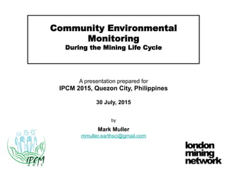 Community Environmental
Monitoring
During the Mining Life Cycle
A presentation prepared for
IPCM 2015, Quezon City, Philippines
30 July, 2015
by
Mark Muller
mmuller.earthsci@gmail.com
 