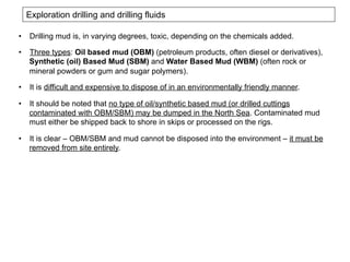 Exploration drilling and drilling fluids
•  Drilling mud is, in varying degrees, toxic, depending on the chemicals added.
•  Three types: Oil based mud (OBM) (petroleum products, often diesel or derivatives),
Synthetic (oil) Based Mud (SBM) and Water Based Mud (WBM) (often rock or
mineral powders or gum and sugar polymers).
•  It is difficult and expensive to dispose of in an environmentally friendly manner.
•  It should be noted that no type of oil/synthetic based mud (or drilled cuttings
contaminated with OBM/SBM) may be dumped in the North Sea. Contaminated mud
must either be shipped back to shore in skips or processed on the rigs.
•  It is clear – OBM/SBM and mud cannot be disposed into the environment – it must be
removed from site entirely.
 