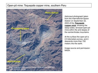 http://earthobservatory.nasa.gov/images/imagerecords/3000/3869/
ISS007-E-15222_lrg.jpg
Astronaut photograph taken
from the International Space
Station on September 22,
2003 of the Toquepala
copper mine, showing the
steep-sided, terraced open-pit
mine within the arid slopes of
the central Andes mountains.
At the surface the open pit is
2.5 kilometers across, and it
descends more than 700
meters into the earth.
Image source and permission:
NASA.
Open-pit mine: Toquepala copper mine, southern Peru
Rock dumps
Rock dumps
Processing plant
 