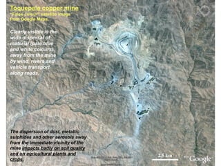 Toquepala copper mine
“False colour” satellite image
from Google Maps.
2.5 km
The dispersion of dust, metallic
sulphides and other aerosols away
from the immediate vicinity of the
mine impacts badly on soil quality
and on agricultural plants and
crops.
Clearly visible is the
wide dispersal of
material (pale blue
and white colours)
away from the mine
by wind, rivers and
vehicle transport
along roads.
 