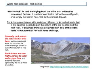 “Waste-rock” is rock emerging from the mine that will not be
processed further. It is either “ore” that is below the cut-off grade,
or is simply the barren host-rock to the mineral deposit.
Rock dumps contain an wide variety of different rocks and minerals that
is site specific, depending on the nature of the ore deposit and the
host-rock. If sulphide minerals are present in any of the rocks,
there is the potential for acid mine drainage.
Image from: http://technology.infomine.com/WasteRockDumps/
Generally rock dumps
are not sealed at their
base, and the risk of acid
water incursion into the
surface drainage system or
subsurface aquifers is very
high.
Rock dumps are also
highly porous to water
and oxygen flow, and
therefore increases
significantly the risk of AMD
production.
Waste-rock disposal – rock dumps
 