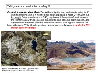 Antamina copper-zinc Mine, Peru. Currently, the dam wall is undergoing its 4th
dam heightening to 215 m height. Final height expected to reach 240 m, with 1.3
km length. Seismic resistance is 0.48g, equivalent to Magnitude 8 earthquake on
the Richter scale with its epicentre beneath the dam at 65 km depth. Designed to
withstand the maximum probable flood even when all dam bypass-channels fail.
Mine will recover 575 million tones of copper-zinc ore over 24 years – producing 570
million tones of tailings.
Tailings dams – construction – valley fill
Figures from: Eldridge et al., 2003. Operation at the
Antamina Copper-Zinc Mine in Central Peru.
1.3 km
 