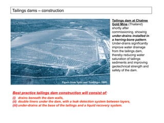 Tailings dams – construction
Tailings dam at Chatree
Gold Mine (Thailand)
shortly after
commissioning, showing
under-drains installed in
a herring-bone pattern.
Under-drains significantly
improve water drainage
from the tailings dam,
thereby reducing water
saturation of tailings
sediments and improving
geotechnical strength and
safety of the dam.
Figure from Spitz and Trudinger, 2009.
(i)  drains beneath the dam walls,
(ii)  double liners under the dam, with a leak detection system between layers,
(iii)  under-drains at the base of the tailings and a liquid recovery system.
Best practice tailings dam construction will consist of:
 