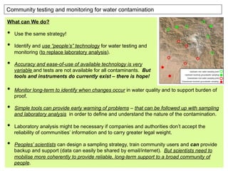 Community testing and monitoring for water contamination
What can We do?
•  Use the same strategy!
•  Identify and use “people’s” technology for water testing and
monitoring (to replace laboratory analysis).
•  Accuracy and ease-of-use of available technology is very
variable and tests are not available for all contaminants. But
tools and instruments do currently exist – there is hope!
•  Monitor long-term to identify when changes occur in water quality and to support burden of
proof.
•  Simple tools can provide early warning of problems – that can be followed up with sampling
and laboratory analysis in order to define and understand the nature of the contamination.
•  Laboratory analysis might be necessary if companies and authorities don’t accept the
reliability of communities’ information and to carry greater legal weight.
•  Peoples’ scientists can design a sampling strategy, train community users and can provide
backup and support (data can easily be shared by email/internet). But scientists need to
mobilise more coherently to provide reliable, long-term support to a broad community of
people.
 
