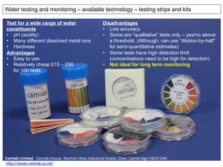 Camlab	
  Limited.	
  	
  Camlab	
  House,	
  Norman	
  Way	
  Industrial	
  Estate,	
  Over,	
  Cambridge	
  CB24	
  5WE.	
  
	
  h@p://www.camlab.co.uk/	
  	
  	
  
Disadvantages
•  Low accuracy
•  Some are “qualitative” tests only – yes/no above
a threshold. (Although, can use “dilution-by-half”
for semi-quantitative estimates)
•  Some tests have high detection limit
(concentrations need to be high for detection)
•  Not ideal for long term monitoring
Water testing and monitoring – available technology – testing strips and kits
Test for a wide range of water
constituents
•  pH (acidity)
•  Many different dissolved metal ions
•  Hardness
Advantages
•  Easy to use
•  Relatively cheap £15 – £50
for 100 tests
 