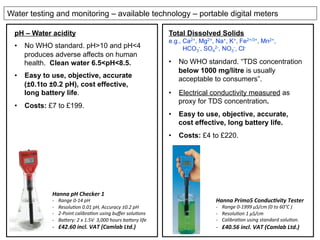 Water testing and monitoring – available technology – portable digital meters
Hanna	
  Primo5	
  Conduc/vity	
  Tester	
  
-­‐  Range	
  0-­‐1999	
  µS/cm	
  (0	
  to	
  60°C	
  )	
  
-­‐  Resolu:on	
  1	
  µS/cm	
  
-­‐  Calibra:on	
  using	
  standard	
  solu:on.	
  
-­‐  £40.56	
  incl.	
  VAT	
  (Camlab	
  Ltd.)	
  
Hanna	
  pH	
  Checker	
  1	
  	
  
-­‐  Range	
  0-­‐14	
  pH	
  
-­‐  Resolu:on	
  0.01	
  pH,	
  Accuracy	
  ±0.2	
  pH	
  
-­‐  2-­‐Point	
  calibra:on	
  using	
  buﬀer	
  solu:ons	
  
-­‐  BaKery:	
  2	
  x	
  1.5V	
  	
  3,000	
  hours	
  baKery	
  life	
  
-­‐  £42.60	
  incl.	
  VAT	
  (Camlab	
  Ltd.)	
  
pH – Water acidity
•  No WHO standard. pH>10 and pH<4
produces adverse affects on human
health. Clean water 6.5<pH<8.5.
•  Easy to use, objective, accurate
(±0.1to ±0.2 pH), cost effective,
long battery life.
•  Costs: £7 to £199.
Total Dissolved Solids
e.g., Ca2+, Mg2+, Na+, K+, Fe2+/3+, Mn2+,
HCO3
-, SO4
2-, NO3
-, Cl-
•  No WHO standard. “TDS concentration
below 1000 mg/litre is usually
acceptable to consumers”.
•  Electrical conductivity measured as
proxy for TDS concentration.
•  Easy to use, objective, accurate,
cost effective, long battery life.
•  Costs: £4 to £220.
 
