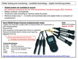 http://www.camlab.co.uk/hach-hq30d-single-channel-meter-for-ph-conductivity-and-do-p16474.aspx
Product Specifications
pH range 0 to14pH
EC range 0.01µS/cm-200mS/cm
DO range 0.00 to 20.0mg/l Dissolved Oxygen
Size 9.5x19.7x3.6 cm (HxWxD)
Weight 323g
Cables 1, 3, 5, 10, 15, 30 m lengths
Water testing and monitoring – available technology – digital monitoring probes
Hach HQ30d Single Channel multiparameter meter.
“Lighten your load with a single meter to measure either pH, Conductivity, or
LDO interchangeably”.
Plug and Play
Easy swapping of parameter/probe without re-calibration
Password-protected data for tamper proof reporting
500-point event log
•  Digital probes are available to record:
pH, electrical conductivity (EC for TDS concentration), dissolved oxygen (DO), hardness
•  Battery powered, rechargeable
•  Continuous data recording on memory inside the probe.
•  Retrieve probe every 1 – 3 months and download data onto digital meter or computer (or
smartphone?)
One measurement every 2 hours
→ 40 days of continuous recording
Cost:
Meter and 3 probes
Approx. £1,760
 
