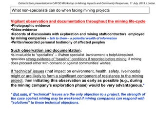 What non-specialists can do when facing mining projects
Vigilant observation and documentation throughout the mining life-cycle
• Photographic evidence
• Video evidence
• Records of discussions with exploration and mining staff/contractors employed
by mining companies – talk to them – a potential wealth of information
• Written/recorded personal testimony of affected peoples
Such observation and documentation:
• is invaluable to “specialists” – if/when specialist involvement is helpful/required.
• provides strong evidence of “baseline” conditions if recorded before mining, if mining
does proceed either with consent or against communities’ wishes.
If “technical” issues (that impact on environment, health, safety, livelihoods)
might or are likely to form a significant component of resistance to the mining
project, then initiating this observation as early as possible (e.g., during
the mining company’s exploration phase) would be very advantageous.*
* But note, if “technical” issues are the only objection to a project, the strength of
the case against mining may be weakened if mining companies can respond with
“solutions” to these technical objections.
Extracts from presentation to CAFOD Workshop on Mining Impacts and Community Responses, 11 July, 2013, London.
 