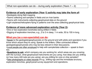 What non-specialists can do – during early exploration (Years 1 – 2)
Evidence of early exploration (Year 1) activity may take the form of:
• Geologists doing field mapping
• Teams collecting soil samples in fields and on river banks
• Teams with instruments collecting geophysical data on the ground
• Light airplanes/helicopters flying in patterns over the area collecting geophysical data.
Evidence of more advanced exploration activity (Year 2):
• One or two exploration boreholes being drilled in fields
• Digging of exploration trenches, e.g., 2 to 3 m deep, 1 m wide, 50 to 100 m long.
What you (as a non-specialist) can do:
• Speak to the geologists/geophysicists on the ground and with pilots and operators if you
know which airport they’re using. Speak to the drillers. Often contracted drillers/
geologists/geophysicists who may be less reticent in their discussions.
• Local people are often employed to help with sample/data collection – speak to them
too.
• Questions to ask: which company are you working for, which areas are you covering
with the surveys, what geophysical instruments are you using, how deep are you drilling
(or how many drill rods are you using), are you drilling for core or chip samples?
• Take photographs or video records of e.g., drilling rigs and the immediate environs,
exploration trenches, geophysical survey equipment and operations.
 