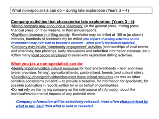 What non-specialists can do – during late exploration (Years 3 – 4)
Company activities that characterise late exploration (Years 3 - 4):
• Mining company may announce a “discovery” (in the general press, mining press,
financial press, on their website, in their annual report).
• Significant increase in drilling activity. Boreholes may be drilled at 100 m (or closer)
intervals, hundreds of boreholes my be drilled (the impact of drilling activities on the
environment may now start to become a concern – often poorly legislated/regulated)
• Company may initiate “community engagement” activities (sponsorships of local events
and amenities, tree plantings, early discussions and selective information releases, etc.).
• Often many local people employed to assist with exploration drilling activities.
What you (as a non-specialist) can do:
• Identify important/critical natural resources for food and livelihoods – river and lakes
(water provision, fishing), agricultural lands, pastoral land, forests (and cultural sites).
• (Selectively) photograph/video/document these critical resources (as well as other
sensitive ecosystems present) – to provide a baseline, for information for specialists, for
possible publication in reports written for or on behalf of communities.
• Do not rely on the mining company as the sole source of information about the
technical/environmental impacts of any potential mine.
Company information will be selectively released, more often characterised by
what is not said than what is said or revealed.
 