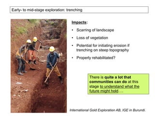 Early- to mid-stage exploration: trenching
Impacts:
•  Scarring of landscape
•  Loss of vegetation
•  Potential for initiating erosion if
trenching on steep topography
•  Properly rehabilitated?
International Gold Exploration AB, IGE in Burundi.
There is quite a lot that
communities can do at this
stage to understand what the
future might hold….
 