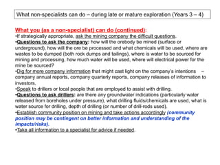 What non-specialists can do – during late or mature exploration (Years 3 – 4)
What you (as a non-specialist) can do (continued):
• If strategically appropriate, ask the mining company the difficult questions.
• Questions to ask the company: how will the orebody be mined (surface or
underground), how will the ore be processed and what chemicals will be used, where are
wastes to be dumped (both rock dumps and tailings), where is water to be sourced for
mining and processing, how much water will be used, where will electrical power for the
mine be sourced?
• Dig for more company information that might cast light on the company’s intentions –
company annual reports, company quarterly reports, company releases of information to
investors.
• Speak to drillers or local people that are employed to assist with drilling.
• Questions to ask drillers: are there any groundwater indications (particularly water
released from boreholes under pressure), what drilling fluids/chemicals are used, what is
water source for drilling, depth of drilling (or number of drill-rods used).
• Establish community position on mining and take actions accordingly (community
position may be contingent on better information and understanding of the
impacts/risks).
• Take all information to a specialist for advice if needed.
 