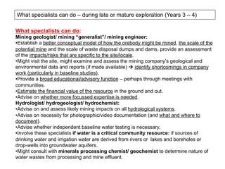 What specialists can do – during late or mature exploration (Years 3 – 4)
What specialists can do:
Mining geologist/ mining “generalist”/ mining engineer:
• Establish a better conceptual model of how the orebody might be mined, the scale of the
potential mine and the scale of waste disposal dumps and dams, provide an assessment
of the impacts/risks that are specific to the site/locale.
• Might visit the site, might examine and assess the mining company’s geological and
environmental data and reports (if made available) à identify shortcomings in company
work (particularly in baseline studies).
• Provide a broad educational/advisory function – perhaps through meetings with
communities.
• Estimate the financial value of the resource in the ground and out.
• Advise on whether more focussed expertise is needed.
Hydrologist/ hydrogeologist/ hydrochemist:
• Advise on and assess likely mining impacts on all hydrological systems.
• Advise on necessity for photographic/video documentation (and what and where to
document).
• Advise whether independent baseline water testing is necessary.
• Involve these specialists if water is a critical community resource: if sources of
drinking water and irrigation water are derived from rivers or lakes and boreholes or
drop-wells into groundwater aquifers.
• Might consult with minerals processing chemist/ geochemist to determine nature of
water wastes from processing and mine effluent.
 