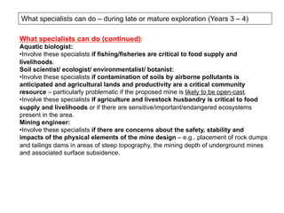 What specialists can do – during late or mature exploration (Years 3 – 4)
What specialists can do (continued):
Aquatic biologist:
• Involve these specialists if fishing/fisheries are critical to food supply and
livelihoods.
Soil scientist/ ecologist/ environmentalist/ botanist:
• Involve these specialists if contamination of soils by airborne pollutants is
anticipated and agricultural lands and productivity are a critical community
resource – particularly problematic if the proposed mine is likely to be open-cast.
• Involve these specialists if agriculture and livestock husbandry is critical to food
supply and livelihoods or if there are sensitive/important/endangered ecosystems
present in the area.
Mining engineer:
• Involve these specialists if there are concerns about the safety, stability and
impacts of the physical elements of the mine design – e.g., placement of rock dumps
and tailings dams in areas of steep topography, the mining depth of underground mines
and associated surface subsidence.
 