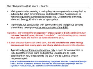 •  Mining companies seeking a mining license on a property are required to
submit a full ESIA (Environmental and Social Impact Assessment) to
national regulatory authorities/agencies: e.g., Departments of Mining,
Minerals, Energy, Environment as appropriate.
•  In principle, full consultation with communities and indigenous peoples
should have taken place prior to submission of the ESIA.
In practice, the “community engagement” process prior to ESIA submission may
not have been full, open, fair and “complete”….. and dissenting voices may not
have been heard and may not be represented in the ESIA.
It is often only after submission of the ESIA, that the full intentions of the mining
company and their mining plans are clearly stated and apparent to all parties.
•  Typically a two or three-month window only is open for communities to
fully digest the mining plans and potential impacts and to reach
agreement on how to respond to the ESIA and to submit a written
response/report.
(this is a document that will have taken mining companies and their consultants perhaps
6 to 12 months to prepare, will have involved the technical input of perhaps a dozen
experts in various fields, at a cost of several million Dollars/Euros).
The ESIA process (End Year 4 – Year 5)
 