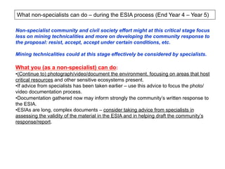 What non-specialists can do – during the ESIA process (End Year 4 – Year 5)
Non-specialist community and civil society effort might at this critical stage focus
less on mining technicalities and more on developing the community response to
the proposal: resist, accept, accept under certain conditions, etc.
Mining technicalities could at this stage effectively be considered by specialists.
What you (as a non-specialist) can do:
• (Continue to) photograph/video/document the environment, focusing on areas that host
critical resources and other sensitive ecosystems present.
• If advice from specialists has been taken earlier – use this advice to focus the photo/
video documentation process.
• Documentation gathered now may inform strongly the community’s written response to
the ESIA.
• ESIAs are long, complex documents – consider taking advice from specialists in
assessing the validity of the material in the ESIA and in helping draft the community’s
response/report.
 