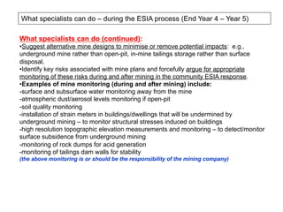 What specialists can do – during the ESIA process (End Year 4 – Year 5)
What specialists can do (continued):
• Suggest alternative mine designs to minimise or remove potential impacts: e.g.,
underground mine rather than open-pit, in-mine tailings storage rather than surface
disposal.
• Identify key risks associated with mine plans and forcefully argue for appropriate
monitoring of these risks during and after mining in the community ESIA response.
• Examples of mine monitoring (during and after mining) include:
- surface and subsurface water monitoring away from the mine
- atmospheric dust/aerosol levels monitoring if open-pit
- soil quality monitoring
- installation of strain meters in buildings/dwellings that will be undermined by
underground mining – to monitor structural stresses induced on buildings
- high resolution topographic elevation measurements and monitoring – to detect/monitor
surface subsidence from underground mining
- monitoring of rock dumps for acid generation
- monitoring of tailings dam walls for stability
(the above monitoring is or should be the responsibility of the mining company)
 