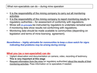What non-specialists can do – during mine operation
•  It is the responsibility of the mining company to carry out all monitoring
activities.
•  It is the responsibility of the mining company to report monitoring results to
regulatory authorities – for assessment of conformity with regulations.
•  Mines will (in principle) be instructed by regulators to undertake remedial work
if monitoring data show results not conforming with regulations.
•  Monitoring data should be made available to communities (depending on
legislation and terms of mine licensing agreement).
Nevertheless – highly advisable for communities to keep a close watch for signs
indicating that problems may be arising during mining:
What you (as a non-specialist) can do:
•  Vigilant observation and documentation on camera, video, recording of testimony.
This is very important at this stage
•  Request information from the mine (or regulatory authorities) about the results of their
monitoring activities. Pass information on to specialists if needed.
 