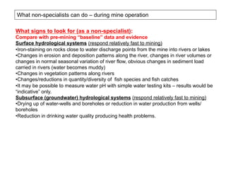 What non-specialists can do – during mine operation
What signs to look for (as a non-specialist):
Compare with pre-mining “baseline” data and evidence
Surface hydrological systems (respond relatively fast to mining)
• Iron-staining on rocks close to water discharge points from the mine into rivers or lakes
• Changes in erosion and deposition patterns along the river, changes in river volumes or
changes in normal seasonal variation of river flow, obvious changes in sediment load
carried in rivers (water becomes muddy)
• Changes in vegetation patterns along rivers
• Changes/reductions in quantity/diversity of fish species and fish catches
• It may be possible to measure water pH with simple water testing kits – results would be
“indicative” only.
Subsurface (groundwater) hydrological systems (respond relatively fast to mining)
• Drying up of water-wells and boreholes or reduction in water production from wells/
boreholes
• Reduction in drinking water quality producing health problems.
 