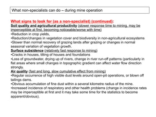 What non-specialists can do – during mine operation
What signs to look for (as a non-specialist) (continued):
Soil quality and agricultural productivity (slower response time to mining, may be
imperceptible at first, becoming noticeable/worse with time)
• Reduction in crop yields,
• Reduction/changes in vegetation cover and biodiversity in non-agricultural ecosystems
• Slower than normal recovery of grazing lands after grazing or changes in normal
seasonal variation of vegetation growth.
Surface subsidence (relatively fast response to mining)
• Cracks in houses, tilting of houses and foundations
• Loss of groundwater, drying up of rivers, change in river run-off patterns (particularly in
flat areas where small changes in topographic gradient can affect water flow direction
strongly.
Air quality (fast and long, slow cumulative effect from mining)
• Regular occurrence of high visible dust levels around open-pit operations, or blown off
tailings dams.
• Obvious accumulation of fine dust within a several kilometre radius of the mine.
• Increased incidence of respiratory and other health problems (change in incidence rates
may be imperceptible at first and it may take some time for the statistics to become
apparent/obvious).
 