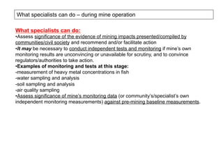 What specialists can do – during mine operation
What specialists can do:
• Assess significance of the evidence of mining impacts presented/compiled by
communities/civil society and recommend and/or facilitate action
• It may be necessary to conduct independent tests and monitoring if mine’s own
monitoring results are unconvincing or unavailable for scrutiny, and to convince
regulators/authorities to take action.
• Examples of monitoring and tests at this stage:
- measurement of heavy metal concentrations in fish
- water sampling and analysis
- soil sampling and analysis
- air quality sampling
• Assess significance of mine’s monitoring data (or community’s/specialist’s own
independent monitoring measurements) against pre-mining baseline measurements.
 