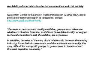 Availability of specialists to affected communities and civil society:
Quote from Center for Science in Public Participation (CSP2), USA, about
provision of technical support to “grassroots” groups:
http://www.csp2.org/what-we-do
“Because experts are not readily available, groups must often use
whatever volunteer technical assistance is available locally; or rely on
technical consultants that, if available, are expensive.
In addition, because of the very close relationship between the mining
industry, its technical consultants, and the academic community, it is
very difficult for non-profit groups to gain access to technical and
financial expertise on mining.”
 