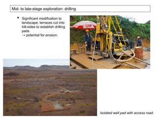 Mid- to late-stage exploration: drilling
•  Significant modification to
landscape: terraces cut into
hill-sides to establish drilling
pads
→ potential for erosion.
Isolated well pad with access road.
 