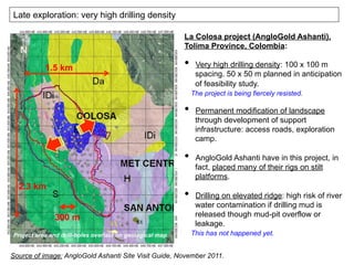 Late exploration: very high drilling density
300 m
2.3 km
1.5 km
Project area and drill-holes overlaid on geological map
Source of image: AngloGold Ashanti Site Visit Guide, November 2011.
La Colosa project (AngloGold Ashanti),
Tolima Province, Colombia:
•  Very high drilling density: 100 x 100 m
spacing. 50 x 50 m planned in anticipation
of feasibility study.
The project is being fiercely resisted.
•  Permanent modification of landscape
through development of support
infrastructure: access roads, exploration
camp.
•  AngloGold Ashanti have in this project, in
fact, placed many of their rigs on stilt
platforms.
•  Drilling on elevated ridge: high risk of river
water contamination if drilling mud is
released though mud-pit overflow or
leakage.
This has not happened yet.
 