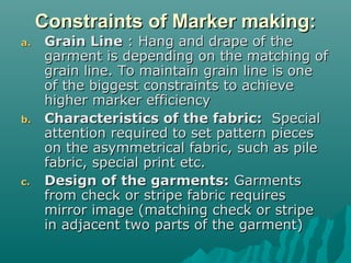 Constraints of Marker making:Constraints of Marker making:
a.a. Grain LineGrain Line : Hang and drape of the: Hang and drape of the
garment is depending on the matching ofgarment is depending on the matching of
grain line. To maintain grain line is onegrain line. To maintain grain line is one
of the biggest constraints to achieveof the biggest constraints to achieve
higher marker efficiencyhigher marker efficiency
b.b. Characteristics of the fabric:Characteristics of the fabric: SpecialSpecial
attention required to set pattern piecesattention required to set pattern pieces
on the asymmetrical fabric, such as pileon the asymmetrical fabric, such as pile
fabric, special print etc.fabric, special print etc.
c.c. Design of the garments:Design of the garments: GarmentsGarments
from check or stripe fabric requiresfrom check or stripe fabric requires
mirror image (matching check or stripemirror image (matching check or stripe
in adjacent two parts of the garment)in adjacent two parts of the garment)
 