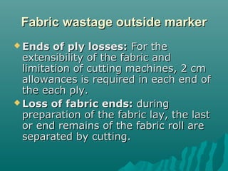 Fabric wastage outside markerFabric wastage outside marker
 Ends of ply losses:Ends of ply losses: For theFor the
extensibility of the fabric andextensibility of the fabric and
limitation of cutting machines, 2 cmlimitation of cutting machines, 2 cm
allowances is required in each end ofallowances is required in each end of
the each ply.the each ply.
 Loss of fabric ends:Loss of fabric ends: duringduring
preparation of the fabric lay, the lastpreparation of the fabric lay, the last
or end remains of the fabric roll areor end remains of the fabric roll are
separated by cutting.separated by cutting.
 