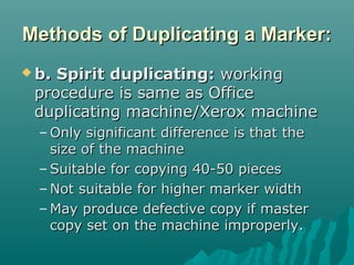 Methods of Duplicating a Marker:Methods of Duplicating a Marker:
 b. Spirit duplicating:b. Spirit duplicating: workingworking
procedure is same as Officeprocedure is same as Office
duplicating machine/Xerox machineduplicating machine/Xerox machine
– Only significant difference is that theOnly significant difference is that the
size of the machinesize of the machine
– Suitable for copying 40-50 piecesSuitable for copying 40-50 pieces
– Not suitable for higher marker widthNot suitable for higher marker width
– May produce defective copy if masterMay produce defective copy if master
copy set on the machine improperly.copy set on the machine improperly.
 
