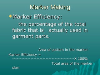 Marker MakingMarker Making
Marker Efficiency:Marker Efficiency:
the percentage of the totalthe percentage of the total
fabric that isfabric that is actually used inactually used in
garment parts.garment parts.
Area of pattern in the markerArea of pattern in the marker
Marker Efficiency =Marker Efficiency =
-----------------------------------------X 100%-----------------------------------------X 100%
Total area of the markerTotal area of the marker
planplan
 