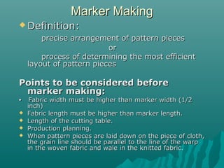 Marker MakingMarker Making
 Definition:Definition:
precise arrangement of pattern piecesprecise arrangement of pattern pieces
oror
process of determining the most efficientprocess of determining the most efficient
layout of pattern pieceslayout of pattern pieces
Points to be considered beforePoints to be considered before
marker making:marker making:
•• Fabric width must be higher than marker width (1/2Fabric width must be higher than marker width (1/2
inch)inch)
 Fabric length must be higher than marker length.Fabric length must be higher than marker length.
 Length of the cutting table.Length of the cutting table.
 Production planning.Production planning.
 When pattern pieces are laid down on the piece of cloth,When pattern pieces are laid down on the piece of cloth,
the grain line should be parallel to the line of the warpthe grain line should be parallel to the line of the warp
in the woven fabric and wale in the knitted fabric.in the woven fabric and wale in the knitted fabric.
 