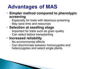  Simpler method compared to phenotypic
screening
◦ Especially for traits with laborious screening
◦ May save time and resources
 Selection at seedling stage
◦ Important for traits such as grain quality
◦ Can select before transplanting
 Increased reliability
◦ No environmental effects
◦ Can discriminate between homozygotes and
heterozygotes and select single plants
 