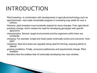 Plant breeding—in combination with developments in agricultural technology such as
agrochemicals—has made remarkable progress in increasing crop yields for over a
century.
However, plant breeders must constantly respond to many changes. First, agricultural
practices change, which creates the need for developing genotypes with specific
agronomic
characteristics. Second, target environments and the organisms within them are
constantly
changing. For example, fungal and insect pests continually evolve and overcome host–
plant
resistance. New land areas are regularly being used for farming, exposing plants to
altered
growing conditions. Finally, consumer preferences and requirements change. Plant
breeders
therefore face the endless task of continually developing new crop varieties.
 
