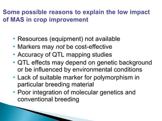  Resources (equipment) not available
 Markers may not be cost-effective
 Accuracy of QTL mapping studies
 QTL effects may depend on genetic background
or be influenced by environmental conditions
 Lack of suitable marker for polymorphism in
particular breeding material
 Poor integration of molecular genetics and
conventional breeding
 