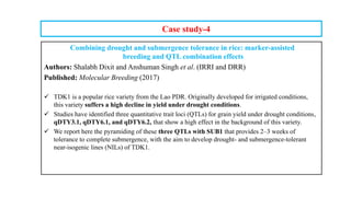 Case study-4
Combining drought and submergence tolerance in rice: marker-assisted
breeding and QTL combination effects
Authors: Shalabh Dixit and Anshuman Singh et al. (IRRI and DRR)
Published: Molecular Breeding (2017)
 TDK1 is a popular rice variety from the Lao PDR. Originally developed for irrigated conditions,
this variety suffers a high decline in yield under drought conditions.
 Studies have identified three quantitative trait loci (QTLs) for grain yield under drought conditions,
qDTY3.1, qDTY6.1, and qDTY6.2, that show a high effect in the background of this variety.
 We report here the pyramiding of these three QTLs with SUB1 that provides 2–3 weeks of
tolerance to complete submergence, with the aim to develop drought- and submergence-tolerant
near-isogenic lines (NILs) of TDK1.
 
