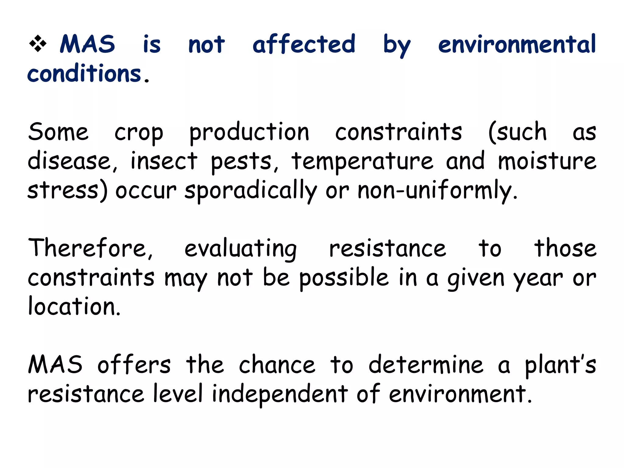 MAS is not affected by environmental
conditions.
Some crop production constraints (such as
disease, insect pests, temperature and moisture
stress) occur sporadically or non-uniformly.
Therefore, evaluating resistance to those
constraints may not be possible in a given year or
location.
MAS offers the chance to determine a plant’s
resistance level independent of environment.
 