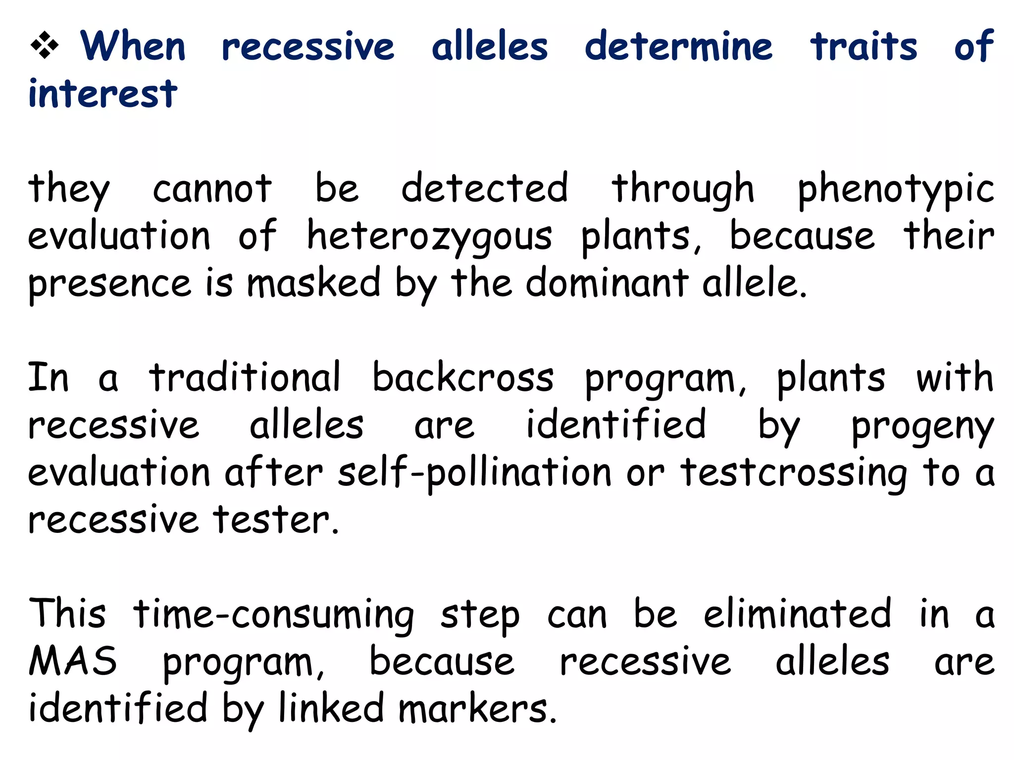  When recessive alleles determine traits of
interest
they cannot be detected through phenotypic
evaluation of heterozygous plants, because their
presence is masked by the dominant allele.
In a traditional backcross program, plants with
recessive alleles are identified by progeny
evaluation after self-pollination or testcrossing to a
recessive tester.
This time-consuming step can be eliminated in a
MAS program, because recessive alleles are
identified by linked markers.
 