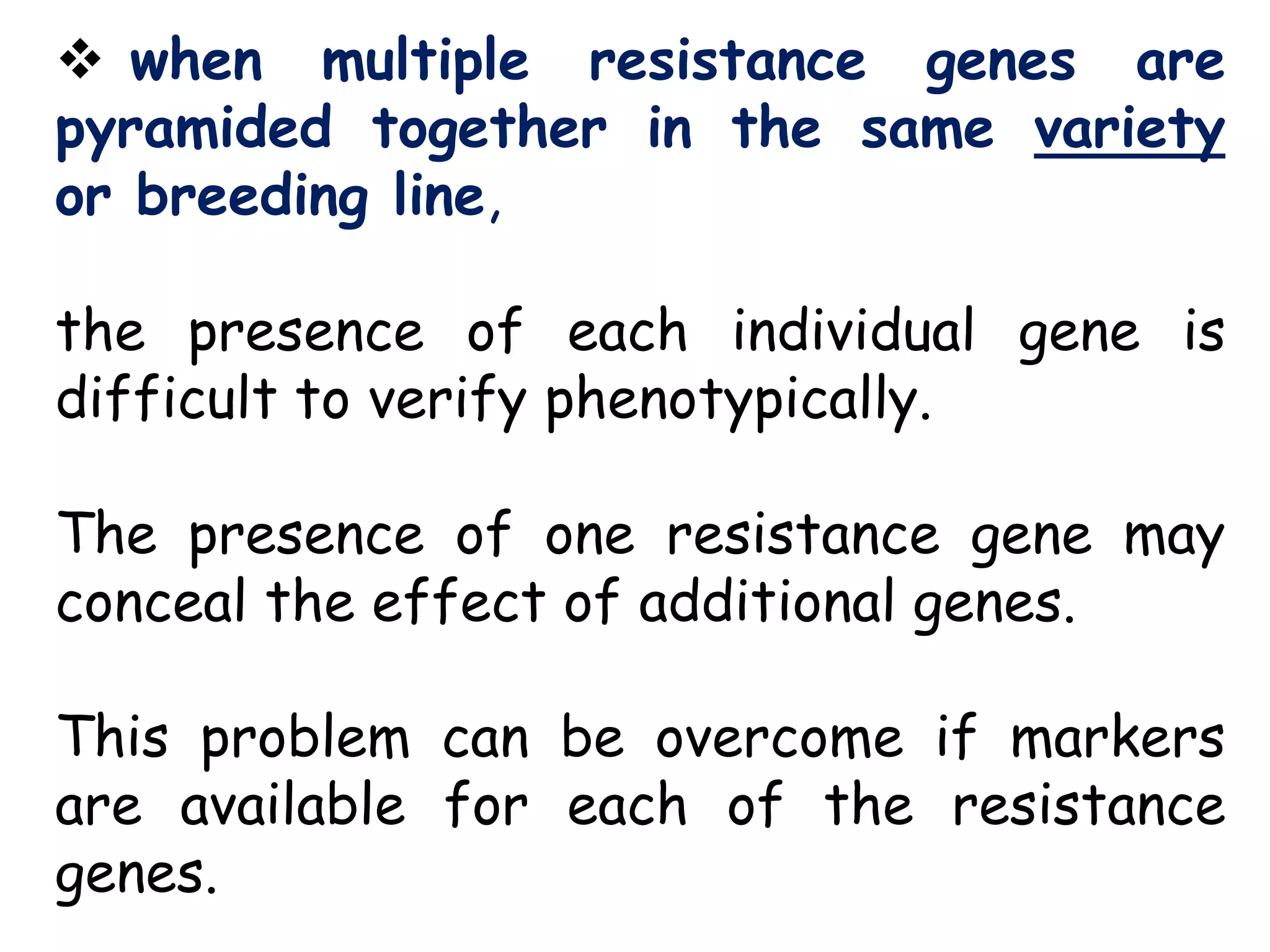  when multiple resistance genes are
pyramided together in the same variety
or breeding line,
the presence of each individual gene is
difficult to verify phenotypically.
The presence of one resistance gene may
conceal the effect of additional genes.
This problem can be overcome if markers
are available for each of the resistance
genes.
 