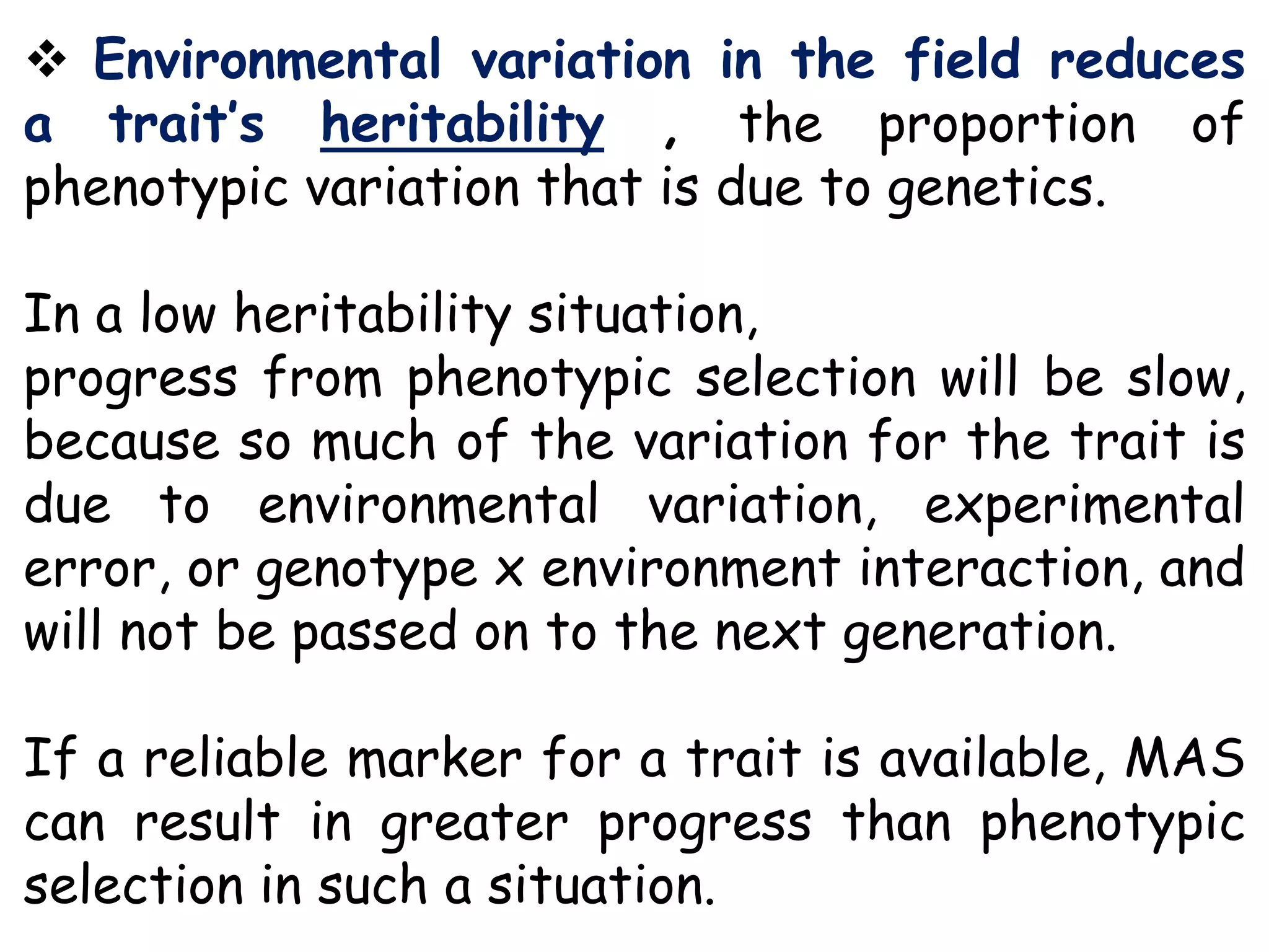  Environmental variation in the field reduces
a trait’s heritability , the proportion of
phenotypic variation that is due to genetics.
In a low heritability situation,
progress from phenotypic selection will be slow,
because so much of the variation for the trait is
due to environmental variation, experimental
error, or genotype x environment interaction, and
will not be passed on to the next generation.
If a reliable marker for a trait is available, MAS
can result in greater progress than phenotypic
selection in such a situation.
 