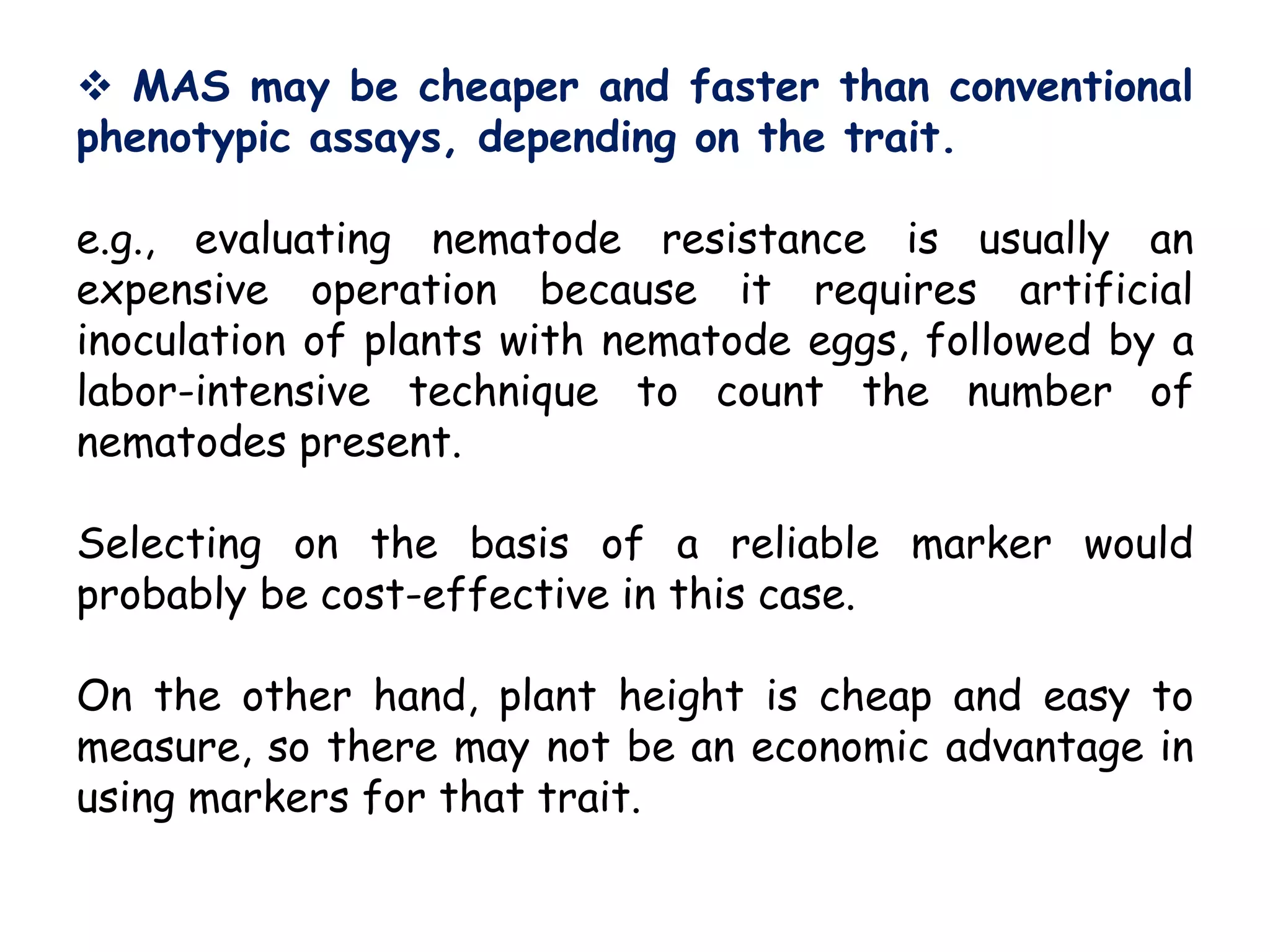  MAS may be cheaper and faster than conventional
phenotypic assays, depending on the trait.
e.g., evaluating nematode resistance is usually an
expensive operation because it requires artificial
inoculation of plants with nematode eggs, followed by a
labor-intensive technique to count the number of
nematodes present.
Selecting on the basis of a reliable marker would
probably be cost-effective in this case.
On the other hand, plant height is cheap and easy to
measure, so there may not be an economic advantage in
using markers for that trait.
 